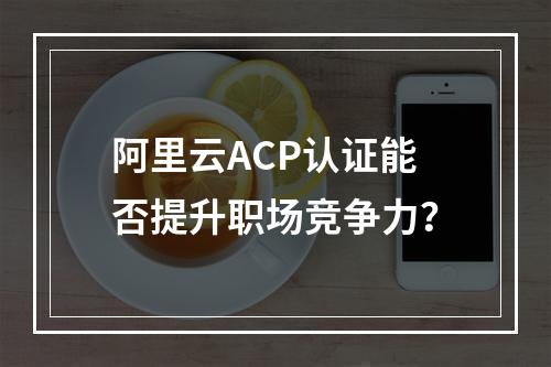阿里云ACP认证能否提升职场竞争力？