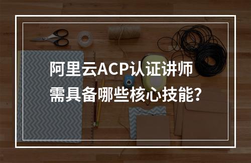 阿里云ACP认证讲师需具备哪些核心技能？