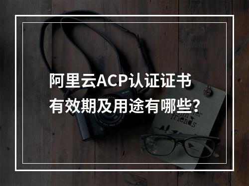 阿里云ACP认证证书有效期及用途有哪些？