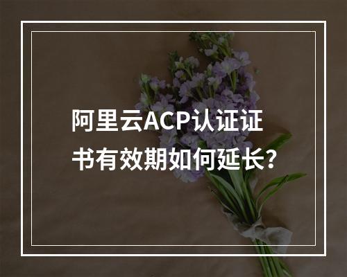 阿里云ACP认证证书有效期如何延长？