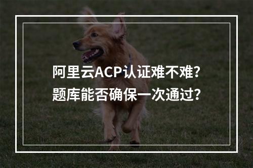 阿里云ACP认证难不难？题库能否确保一次通过？
