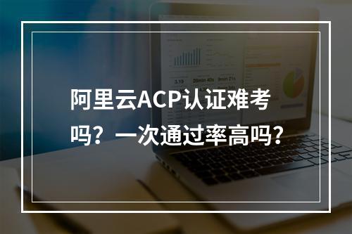 阿里云ACP认证难考吗？一次通过率高吗？