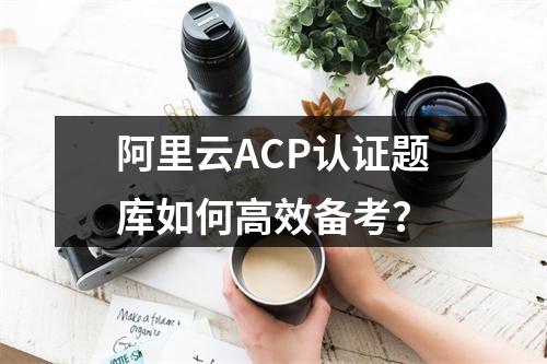 阿里云ACP认证题库如何高效备考？