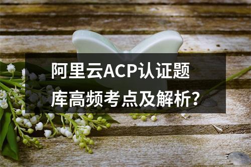 阿里云ACP认证题库高频考点及解析？