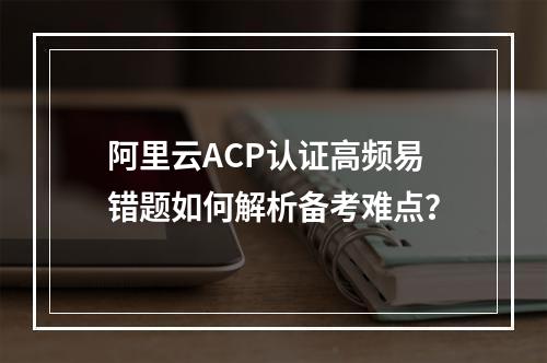 阿里云ACP认证高频易错题如何解析备考难点？