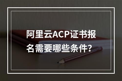 阿里云ACP证书报名需要哪些条件？