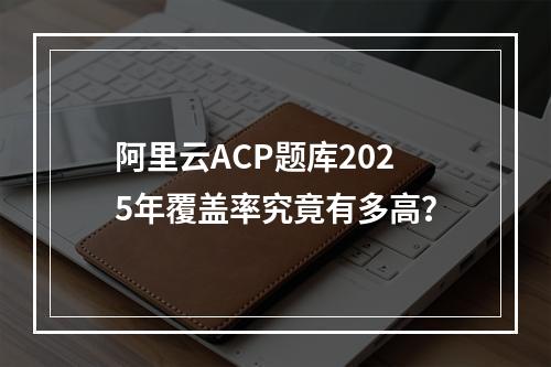 阿里云ACP题库2025年覆盖率究竟有多高？