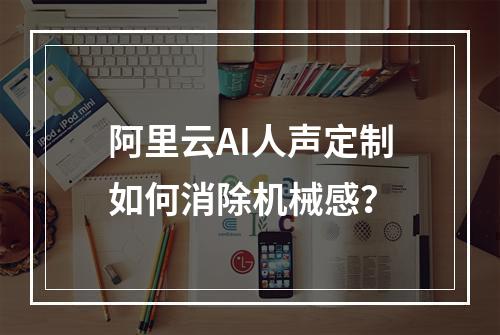 阿里云AI人声定制如何消除机械感？