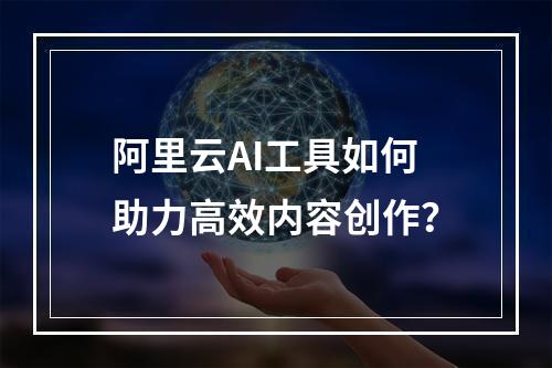 阿里云AI工具如何助力高效内容创作？