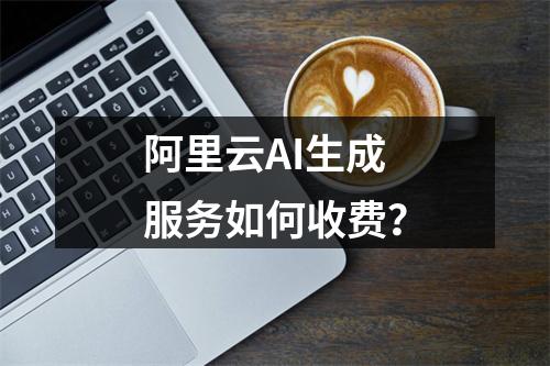 阿里云AI生成服务如何收费？