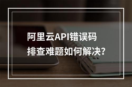 阿里云API错误码排查难题如何解决？