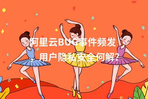阿里云BUG事件频发，用户隐私安全何解？