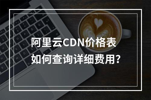 阿里云CDN价格表如何查询详细费用？