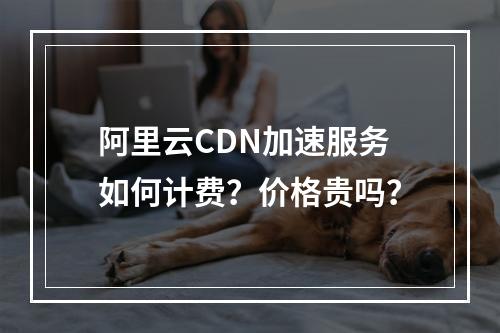 阿里云CDN加速服务如何计费？价格贵吗？