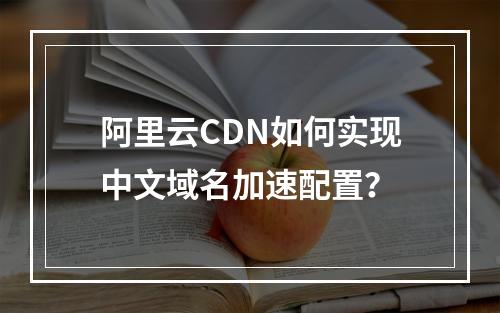 阿里云CDN如何实现中文域名加速配置？