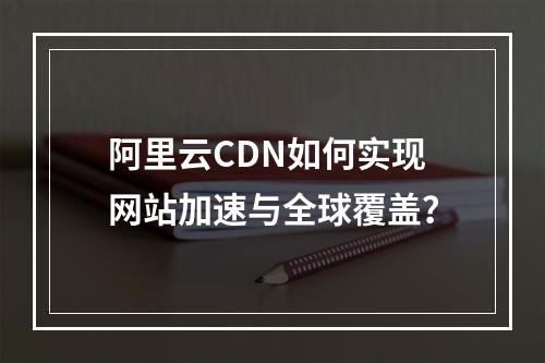 阿里云CDN如何实现网站加速与全球覆盖？