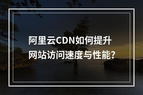 阿里云CDN如何提升网站访问速度与性能？