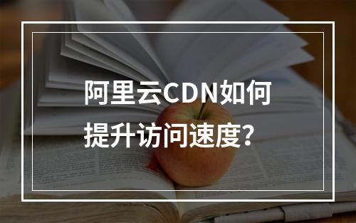 阿里云CDN如何提升访问速度？