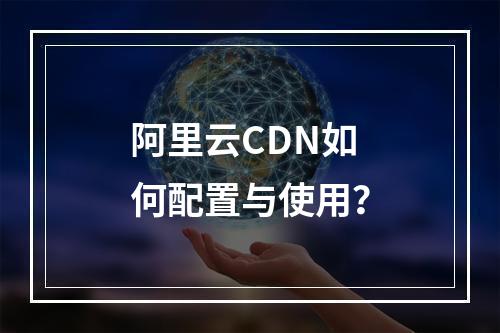 阿里云CDN如何配置与使用？