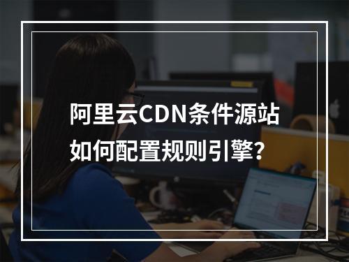 阿里云CDN条件源站如何配置规则引擎？