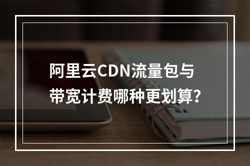 阿里云CDN流量包与带宽计费哪种更划算？