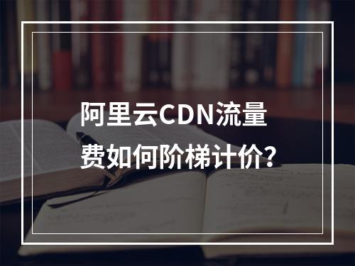 阿里云CDN流量费如何阶梯计价？