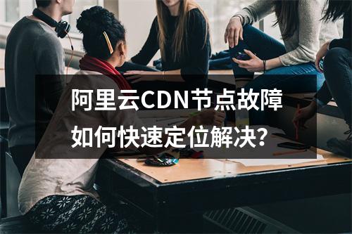 阿里云CDN节点故障如何快速定位解决？