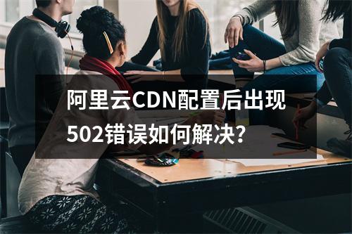 阿里云CDN配置后出现502错误如何解决？