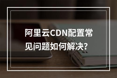 阿里云CDN配置常见问题如何解决？