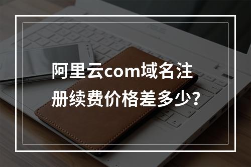 阿里云com域名注册续费价格差多少？
