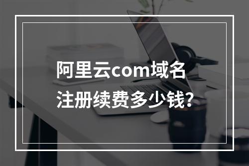 阿里云com域名注册续费多少钱？