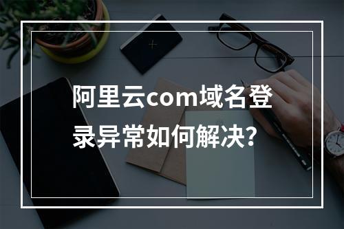 阿里云com域名登录异常如何解决？