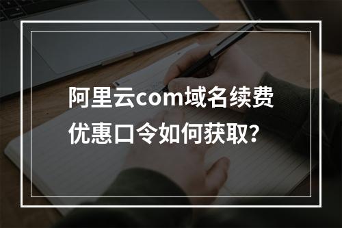 阿里云com域名续费优惠口令如何获取？