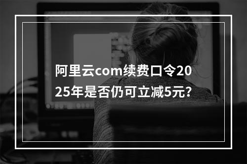 阿里云com续费口令2025年是否仍可立减5元？