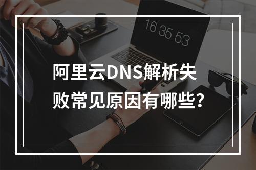 阿里云DNS解析失败常见原因有哪些？