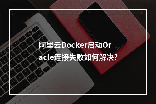 阿里云Docker启动Oracle连接失败如何解决？