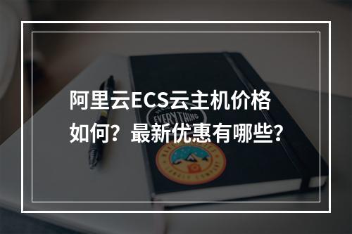 阿里云ECS云主机价格如何？最新优惠有哪些？