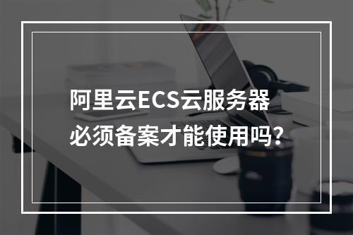 阿里云ECS云服务器必须备案才能使用吗？