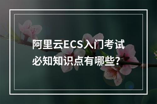 阿里云ECS入门考试必知知识点有哪些？