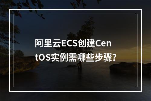 阿里云ECS创建CentOS实例需哪些步骤？
