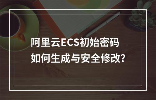 阿里云ECS初始密码如何生成与安全修改？