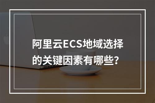 阿里云ECS地域选择的关键因素有哪些？