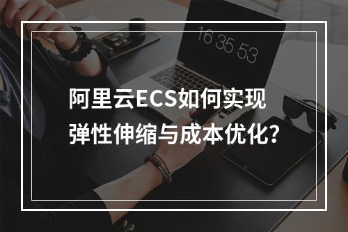 阿里云ECS如何实现弹性伸缩与成本优化？