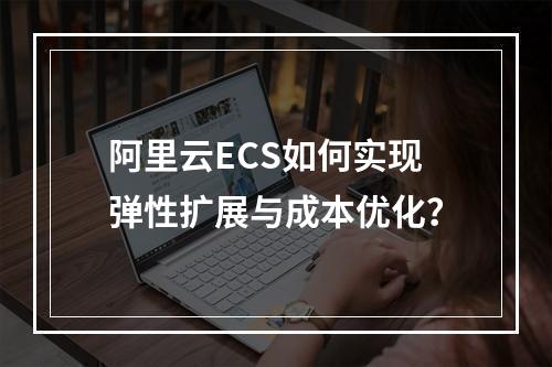 阿里云ECS如何实现弹性扩展与成本优化？