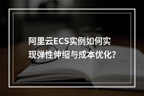 阿里云ECS实例如何实现弹性伸缩与成本优化？