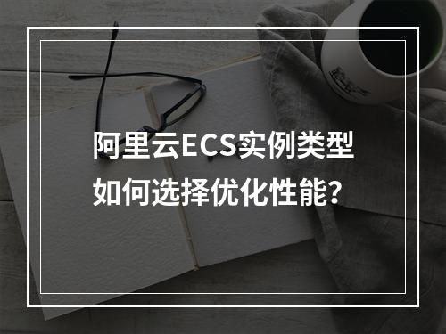 阿里云ECS实例类型如何选择优化性能？