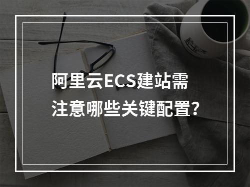 阿里云ECS建站需注意哪些关键配置？