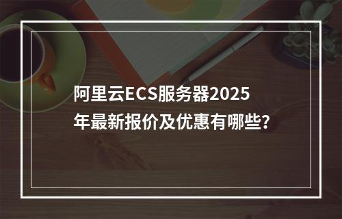 阿里云ECS服务器2025年最新报价及优惠有哪些？