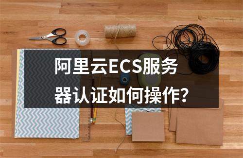 阿里云ECS服务器认证如何操作？