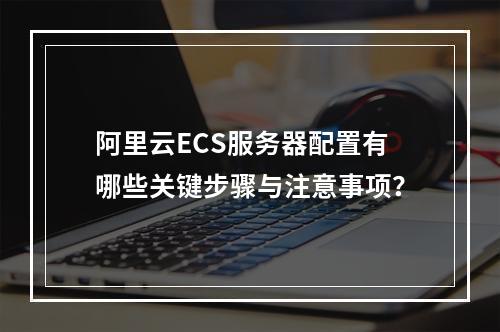 阿里云ECS服务器配置有哪些关键步骤与注意事项？